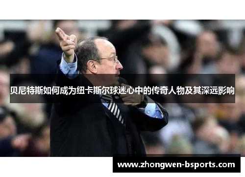 贝尼特斯如何成为纽卡斯尔球迷心中的传奇人物及其深远影响