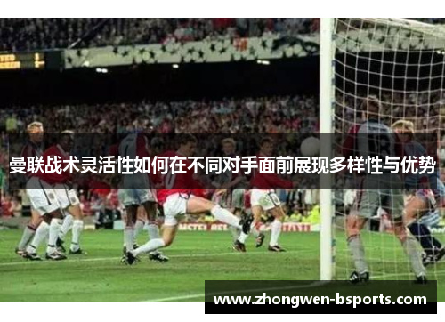 曼联战术灵活性如何在不同对手面前展现多样性与优势