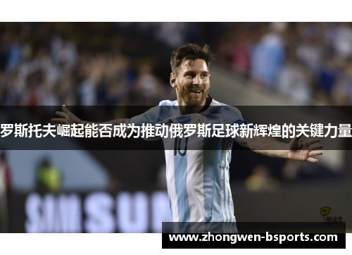 罗斯托夫崛起能否成为推动俄罗斯足球新辉煌的关键力量 罗斯托夫崛起能否成为推动俄罗斯足球新辉煌的关键力量