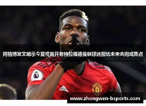 阿格博发文暗示今夏或离开老特拉福德曼联球迷担忧未来去向成焦点